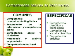 Competencias básicas de Bachillerato
COMUNES










Competencia
en
comunicación lingüística
Tratamiento
de
la
información y competencia
digital
Competencia
social
y
ciudadana
Autonomía
y
espíritu
emprendedor
Competencia emocional

ESPECÍFICAS





Competencia
científica y
tecnológica
Competencia
social y científica
Competencia
artística

 