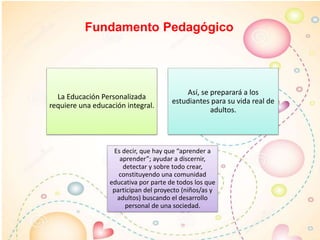 Fundamento Pedagógico
La Educación Personalizada
requiere una educación integral.
Así, se preparará a los
estudiantes para su vida real de
adultos.
Es decir, que hay que “aprender a
aprender”; ayudar a discernir,
detectar y sobre todo crear,
constituyendo una comunidad
educativa por parte de todos los que
participan del proyecto (niños/as y
adultos) buscando el desarrollo
personal de una sociedad.
 