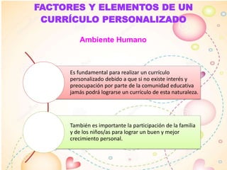 FACTORES Y ELEMENTOS DE UN
CURRÍCULO PERSONALIZADO
Ambiente Humano
Es fundamental para realizar un currículo
personalizado debido a que si no existe interés y
preocupación por parte de la comunidad educativa
jamás podrá lograrse un currículo de esta naturaleza.
También es importante la participación de la familia
y de los niños/as para lograr un buen y mejor
crecimiento personal.
 