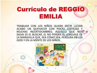 TRABAJAR CON LOS NIÑOS QUIERE DECIR LLEVAR
ACABO UN QUEHACER CON POCAS CERTEZAS Y
MUCHAS INCERTIDUMBRES; AQUELLO QUE NOS
SALVA ES EL BUSCAR, EL NO PERDER EL LENGUAJE DE
LA MARAVILLA QUE, SEA COMO SEA, PERDURA EN LOS
OJOS Y EN LA MENTE DE LOS NIÑOS.
 