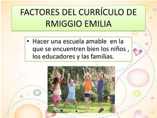 FACTORES DEL CURRÍCULO DE
RMIGGIO EMILIA
• Hacer una escuela amable en la
que se encuentren bien los niños ,
los educadores y las familias.
 