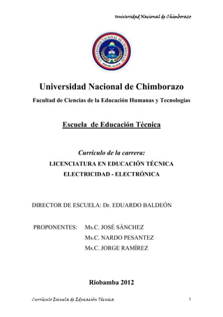 Universidad Nacional de Chimborazo




   Universidad Nacional de Chimborazo
Facultad de Ciencias de la Educación Humanas y Tecnologías



              Escuela de Educación Técnica


                     Currículo de la carrera:
        LICENCIATURA EN EDUCACIÓN TÉCNICA
              ELECTRICIDAD - ELECTRÓNICA




DIRECTOR DE ESCUELA: Dr. EDUARDO BALDEÓN


PROPONENTES:            Ms.C. JOSÉ SÁNCHEZ
                        Ms.C. NARDO PESANTEZ
                        Ms.C. JORGE RAMÍREZ




                          Riobamba 2012

Currículo Escuela de Educación Técnica                                   1
 
