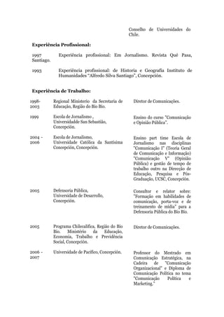 Conselho de Universidades do
                                                    Chile.

Experiência Profissional:

1997          Experiência profissional: Em Jornalismo. Revista Qué Pasa,
Santiago.

1993          Experiência profissional: de Historia e Geografía Instituto de
              Humanidades “Alfredo Silva Santiago”, Concepción.


Experiência de Trabalho:

1998-       Regional Ministerio da Secretaria de      Diretor de Comunicações.
2003        Educação, Região do Bío Bío.

1999        Escola de Jornalismo ,                    Ensino do curso "Comunicação
            Universidadde San Sebastião,              e Opinião Pública”.
            Concepción.

2004 -      Escola de Jornalismo,                     Ensino part time Escola de
2006        Universidade Católica da Santísima        Jornalismo nas disciplinas
            Concepción, Concepción.                   "Comunicação I" (Teoria Geral
                                                      de Comunicação e Informação)
                                                      "Comunicação V" (Opinião
                                                      Pública) e gestão de tempo de
                                                      trabalho outro na Direcção de
                                                      Educação, Pesquisa e Pós-
                                                      Graduação, UCSC, Concepción.

2005        Defensoria Pública,                       Consultor e relator sobre:
            Universidade de Desarrollo,               ”Formação em habilidades de
            Concepción.                               comunicação, porta-voz e de
                                                      treinamento de mídia" para a
                                                      Defensoria Pública do Bío Bío.


2005        Programa Chilecalifica, Região do Bío     Diretor de Comunicações.
            Bío.    Ministério   da    Educação,
            Economia, Trabalho e Previdência
            Social, Concepción.

2006 -      Universidade de Pacífico, Concepción.     Professor do Mestrado em
2007                                                  Comunicação Estratégica, na
                                                      Cadeira de "Comunicação
                                                      Organizacional" e Diploma de
                                                      Comunicação Política no tema
                                                      "Comunicação     Política  e
                                                      Marketing."
 