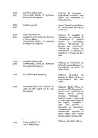 2006-    Faculdade de Educação,                  Professor de Linguagem e
2007     Universidade Católica de Santísima      Comunicação na cadeira "Mass
         Concepción, Concepción.                 Media" para Professores da
                                                 Educação Básica.

2006-    Lama e Asociados                        Acessor Consultor para clientes
2007                                             de comunicações estratégicas
                                                 do Bío Bío.

2006-    Escola de Jornalismo,                   Professor de Faculdade de
2009     Faculdades de Comunicação, História     Jornalismo em cadeiras de
         e Ciências Sociais.                     "Comunicação V" (Opinião
         Universidade Católica da Santísima      Pública    e     Comunicação
         Concepción, Concepción.                 Política), "Metodología de
                                                 Pesquisa em Comunicação",
                                                 "Oficina de Pesquisa em
                                                 Comunicação" e realização de
                                                 seminários e Pesquisa de Tese
                                                 grau
                                                 .
2006 -   Faculdade de Educação,
2008     Universidade Católica da Santísima      Professor de Bacharelato em
         Concepción, Concepción.                 Educação c/m em Linguagem e
                                                 Comunicação, na cadeira de
                                                 "Mass Media".

2008     City University of Hong Kong            Professor   informatico   em
                                                 pesquisa do Master of Arts in
                                                 Communication     and    New
                                                 Media.

2009     Conselho Nacional para a Cultura e as   Programa "Edifício Chile, em
         Artes (CNCA), Región del Bío Bío,       meu bairro." No treinamento e
         Concepción.                             instalação de habilidades em
                                                 direitos culturais, políticas
                                                 públicas,      formulação      de
                                                 projetos, gestão e auto-gestão
                                                 da cultura em comunidades de
                                                 Los Angeles, Concepción e
                                                 Lota.     Isto     envolveu      a
                                                 elaboração de diagnósticos,
                                                 relacionamento               com
                                                 comunidades, identificar os
                                                 atores dentro deles, validar,
                                                 priorizar, propor projetos, etc.

                                                 “Cultura e Sociedade” Cadeira
2009     Universidade ARCIS
         Escola de Sociologia
 