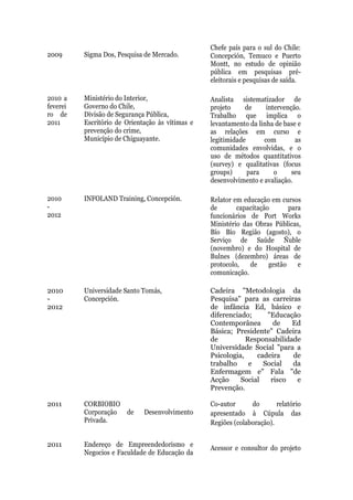 Chefe país para o sul do Chile:
2009      Sigma Dos, Pesquisa de Mercado.         Concepción, Temuco e Puerto
                                                  Montt, no estudo de opinião
                                                  pública em pesquisas pré-
                                                  eleitorais e pesquisas de saída.

2010 a    Ministério do Interior,                 Analista sistematizador de
feverei   Governo do Chile,                       projeto     de     intervenção.
ro de     Divisão de Segurança Pública,           Trabalho que implica o
2011      Escritório de Orientação às vítimas e   levantamento da linha de base e
          prevenção do crime,                     as relações em curso e
          Município de Chiguayante.               legitimidade      com        as
                                                  comunidades envolvidas, e o
                                                  uso de métodos quantitativos
                                                  (survey) e qualitativas (focus
                                                  groups)      para     o     seu
                                                  desenvolvimento e avaliação.

2010      INFOLAND Training, Concepción.          Relator em educação em cursos
-                                                 de       capacitação       para
2012                                              funcionários de Port Works
                                                  Ministério das Obras Públicas,
                                                  Bío Bío Região (agosto), o
                                                  Serviço de Saúde Ñuble
                                                  (novembro) e do Hospital de
                                                  Bulnes (dezembro) áreas de
                                                  protocolo,   de     gestão    e
                                                  comunicação.

2010      Universidade Santo Tomás,               Cadeira "Metodologia da
-         Concepción.                             Pesquisa" para as carreiras
2012                                              de infância Ed, básico e
                                                  diferenciado;     "Educação
                                                  Contemporânea       de    Ed
                                                  Básica; Presidente" Cadeira
                                                  de          Responsabilidade
                                                  Universidade Social "para a
                                                  Psicologia,    cadeira    de
                                                  trabalho     e   Social   da
                                                  Enfermagem e" Fala "de
                                                  Acção     Social   risco   e
                                                  Prevenção.

2011      CORBIOBIO                               Co-autor      do       relatório
          Corporação de       Desenvolvimento     apresentado à Cúpula das
          Privada.                                Regiões (colaboração).


2011      Endereço de Empreendedorismo e
                                                  Acessor e consultor do projeto
          Negocios e Faculdade de Educação da
 
