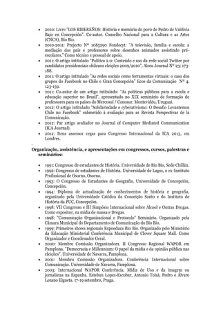    2010: Livro "LOS RIBEREÑOS: História e memória do povo de Pedro de Valdivia
       Bajo en Concepción". Co-autor. Conselho Nacional para a Cultura e as Artes
       (CNCA), Bío Bío.
      2010-2011: Projecto Nº 1085290 Fondecyt: "A televisão, família e escola: a
       mediação dos pais e professores sobre desenhos animados assistindo pré-
       escolares." Como técnico e pessoal de apoio.
      2011: O artigo intitulado "Política 2.0: Conteúdo e uso da rede social Twitter por
       candidatos presidenciais chilenos eleições 2009/2010", Alceu Journal Nº 23: 173-
       188.
      2011: O artigo intitulado "As redes sociais como ferramentas virtuais: o caso dos
       grupos do Facebook no Chile e Gran Concepción" Ecos da Comunicação Nº 4:
       123-159.
      2011: Co-autor de um artigo intitulado: "As políticas públicas para a escola e
       educação superior no Brasil", apresentado no XIX seminário de formação de
       professores para os países do Mercosul / Conosur. Montevidéu, Uruguai.
      2012: O artigo intitulado "Solidariedade e cyberativismo: O Desafio Levantemos
       Chile no Facebook" submetido à avaliação para as Revista Perspectivas de la
       Comunicação.
      2012: Par artigo avaliador no Journal of Computer Mediated Communication
       (ICA Journal).
      2012: Itens assessor cegas para Congresso Internacional da ICA 2013, em
       Londres.
.
Organização, assistência, e apresentações em congressos, cursos, palestras e
   seminários:

      1991: Congresso de estudantes de História. Universidade de Bío Bío, Sede Chillán.
      1992: Congresso de estudantes de História. Universidade de Lagos, o ex-Instituto
       Profissional de Osorno, Osorno.
      1993: O Congresso de Estudantes de Geografia. Universidade de Concepción,
       Concepción.
      1994: Diploma de actualização de conhecimentos de história e geografia,
       organizado pela Universidade Católica da Conceição Santo e do Instituto de
       História da PUC, Concepción.
      1998: VII Congresso e III Simpósio Internacional sobre Álcool e Outras Drogas.
       Como expositor, na mídia de massa e Drogas.
      1998: "Comunicação Organizacional e Protocolo" Seminário. Organizado pela
       Câmara Municipal do Departamento de Comunicação do Bío Bío.
      1999: Primeiros shows regionais Expoeduca Bio Bio. Organizado pelo Ministério
       da Educação Ministerial Conferência Municipal de Clover Square Mall. Como
       Organizador e Coordenador Geral.
      2000: Membro Comissão Organizadora. II Congresso Regional WAPOR em
       Pamplona. "Democracia e Millennium: O papel da mídia e da opinião pública nas
       eleições". Universidade de Navarra, Pamplona.
      2001: Membro Comissão Organizadora. Conferência Internacional sobre
       Comunicação. Universidade de Navarra, Pamplona.
      2003: Internacional WAPOR Conferência. Mídia de Uso e da imagem ou
       jornalistas na Espanha. Esteban Lopez-Escobar, Antonio Tolsá, Pedro e Álvaro
       Lozano Elgueta. 17-19 setembro, Praga.
 