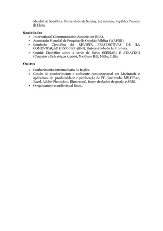 Mundial de Semiótica. Universidade de Nanjing. 5-9 outubro, República Popular
      da China.

Sociedades
   International Communication Association (ICA).
   Associação Mundial de Pesquisa de Opinião Pública (WAPOR).
   Comissão Científica do REVISTA PERSPECTIVAS DE LA
     COMUNICAÇÂO (ISSN 0718 4867), Universidade de la Frontera.
   Comitê Científico sobre a série de livros SCENARI E STRATEGI
     (Cenários e Estratégias), 2009, Mc Graw Hill, Milão, Itália.

Outros
     Conhecimento intermediário de Inglês.
     Gestão do conhecimento e ambiente computacional em Macintosh e
      aplicativos de produtividade e publicação de PC (incluindo, MS Office,
      Excel, Adobe Photoshop, Illustrator), banco de dados de gestão e SPSS.
     O equipamento audiovisual Basic.
 