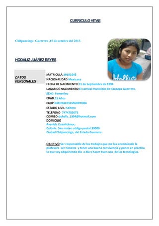 CURRICULO VITAE

Chilpancingo Guerrero ,15 de octubre del 2013.

HODALIZ JUÁREZ REYES

DATOS
PERSONALES

MATRICULA:10101043
NACIONALIDAD:Mexicana
FECHA DE NACIMIENTO:31 de Septiembre de 1994
LUGAR DE NACIMIENTO:El carrizal municipio de tlacoapa Guerrero.
SEXO: Femenino
EDAD:19 Años
CURP:JURH941031MGRRYD04
ESTADO CIVIL: Soltera
TELÉFONO: 7474703073
CORREO:dohaliz_1994@hotmail.com
DOMICILIO
Avenida Cuauhtémoc.
Colonia. San mateo código postal:39000
Ciudad Chilpancingo, del Estado Guerrero.

OBJETIVO:Ser responsable de los trabajos que me los encomiende la
profesora ser honesta y tener una buena convivencia y poner en práctica
lo que voy adquiriendo día a día y hacer buen uso de las tecnologías.

 