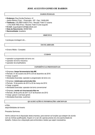 Prezados Senhores:
Venho colocar-me à disposição desta empresa, para exercer as funções que estejam de acordo
com as minhas qualificações. Espero vir a ser útil, apenas preciso de uma oportunidade de
trabalho. Coloco-me a disposição para entrevistas e testes que sejam necessários.
JOSE AUGUSTO GOMES DE BARROS
DADOS PESSOAIS
 Endereço: Rua Corrêa Pacheco, 41
- Jardim Bartira (Tupi) - Piracicaba - SP - Cep: 13428-200
 Telefones: (19) 99813-0923 (Tim) - Recado: Falar C/ susana
 (19) 3438-7892 (Fixo) - Recado: Falar C/ jose augusto
 E-mail: augustogbarros93@outlook.com
 Data de Nascimento: 08/08/1993
 Nacionalidade: brasileira
OBJETIVO
 produçao,montagem etc...
ESCOLARIDADE
 Ensino Médio - Completo
CURSOS
 operador e programador de torno cnc
 operador de torno mecanico
 operador de empilhadeira
EXPERIÊNCIAS PROFISSIONAIS
 Empresa: liespe ferramentaria ltda ME
 Período: 01 de outubro de 2014 à 25 de dezembro de 2016
 Cargo: aj geral
 Atividades Exercidas: operador e programador de torno cnc
 Empresa: metalurgica piracicaba ltda
 Período: 18 de janeiro de 2013 a 22 de março de 2014
 Cargo: aj gerais
 Atividades Exercidas: operador de torno convencional
 Empresa: monte sul churrascaria ltda me
 Período: 28 de junho de 2011 à 27 de fevereiro de 2012
 Cargo: garçon e serviços gerais
 Atividades Exercidas: sushiman
QUALIFICAÇÕES E INFORMAÇÕES ADICIONAIS
 PDA ,
disponibilidades de horario
 