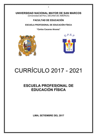 1
UNIVERSIDAD NACIONAL MAYOR DE SAN MARCOS
(Universidad del Perú, DECANA DE AMÉRICA)
FACULTAD DE EDUCACIÓN
ESCUELA PROFESIONAL DE EDUCACIÓN FÍSICA
“Carlos Caceres Alvarez”
CURRÍCULO 2017 - 2021
ESCUELA PROFESIONAL DE
EDUCACIÓN FÍSICA
LIMA, SETIEMBRE DEL 2017
 
