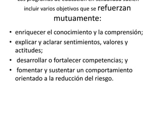 Los programas de educación en sexualidad suelen
incluir varios objetivos que se refuerzan
mutuamente:
• enriquecer el conocimiento y la comprensión;
• explicar y aclarar sentimientos, valores y
actitudes;
• desarrollar o fortalecer competencias; y
• fomentar y sustentar un comportamiento
orientado a la reducción del riesgo.
 