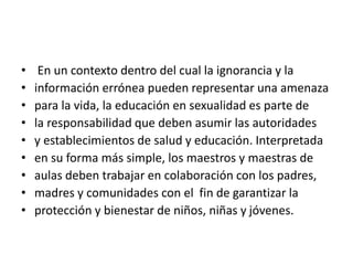 • En un contexto dentro del cual la ignorancia y la
• información errónea pueden representar una amenaza
• para la vida, la educación en sexualidad es parte de
• la responsabilidad que deben asumir las autoridades
• y establecimientos de salud y educación. Interpretada
• en su forma más simple, los maestros y maestras de
• aulas deben trabajar en colaboración con los padres,
• madres y comunidades con el fin de garantizar la
• protección y bienestar de niños, niñas y jóvenes.
 