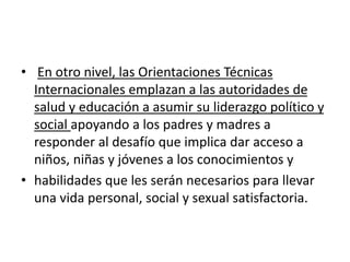 • En otro nivel, las Orientaciones Técnicas
Internacionales emplazan a las autoridades de
salud y educación a asumir su liderazgo político y
social apoyando a los padres y madres a
responder al desafío que implica dar acceso a
niños, niñas y jóvenes a los conocimientos y
• habilidades que les serán necesarios para llevar
una vida personal, social y sexual satisfactoria.
 