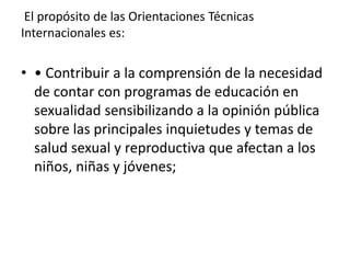 El propósito de las Orientaciones Técnicas
Internacionales es:
• • Contribuir a la comprensión de la necesidad
de contar con programas de educación en
sexualidad sensibilizando a la opinión pública
sobre las principales inquietudes y temas de
salud sexual y reproductiva que afectan a los
niños, niñas y jóvenes;
 