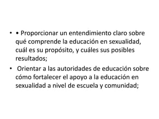 • • Proporcionar un entendimiento claro sobre
qué comprende la educación en sexualidad,
cuál es su propósito, y cuáles sus posibles
resultados;
• Orientar a las autoridades de educación sobre
cómo fortalecer el apoyo a la educación en
sexualidad a nivel de escuela y comunidad;
 