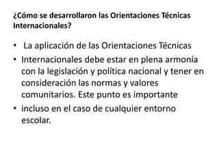 ¿Cómo se desarrollaron las Orientaciones Técnicas
Internacionales?
• La aplicación de las Orientaciones Técnicas
• Internacionales debe estar en plena armonía
con la legislación y política nacional y tener en
consideración las normas y valores
comunitarios. Este punto es importante
• incluso en el caso de cualquier entorno
escolar.
 