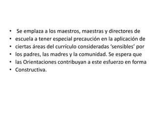 • Se emplaza a los maestros, maestras y directores de
• escuela a tener especial precaución en la aplicación de
• ciertas áreas del currículo consideradas ‘sensibles’ por
• los padres, las madres y la comunidad. Se espera que
• las Orientaciones contribuyan a este esfuerzo en forma
• Constructiva.
 