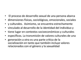 • El proceso de desarrollo sexual de una persona abarca
• dimensiones físicas, sociológicas, emocionales, sociales
• y culturales. Asimismo, se encuentra estrechamente
• vinculado al desarrollo de la identidad del individuo y
• tiene lugar en contextos socioeconómicos y culturales
• específicos. La transmisión de valores culturales de una
• generación a otra es una parte crítica de la
socialización en tanto que también incluye valores
relacionados con el género y la sexualidad
 
