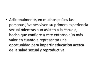 • Adicionalmente, en muchos países las
personas jóvenes viven su primera experiencia
sexual mientras aún asisten a la escuela,
hecho que confiere a este entorno aún más
valor en cuanto a representar una
oportunidad para impartir educación acerca
de la salud sexual y reproductiva.
 