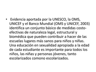 • Evidencia aportada por la UNESCO, la OMS,
UNICEF y el Banco Mundial (OMS y UNICEF, 2003)
identifica un conjunto básico de medidas costo-
efectivas de naturaleza legal, estructural y
biomédica que pueden contribuir a hacer de las
escuelas lugares más sanos para niños y niñas.
Una educación en sexualidad apropiada a la edad
de cada estudiante es importante para todos los
niños, las niñas y personas jóvenes, tanto
escolarizados comono escolarizados.
 