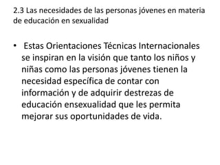 2.3 Las necesidades de las personas jóvenes en materia
de educación en sexualidad
• Estas Orientaciones Técnicas Internacionales
se inspiran en la visión que tanto los niños y
niñas como las personas jóvenes tienen la
necesidad específica de contar con
información y de adquirir destrezas de
educación ensexualidad que les permita
mejorar sus oportunidades de vida.
 