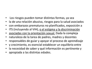 • Los riesgos pueden tomar distintas formas, ya sea
• la de una relación abusiva, riesgos para la salud asociados
• con embarazos prematuros no planificados, exposición a
• ITS (incluyendo al VIH), o el estigma y la discriminación
• asociadas con la orientación sexual. Dada la compleja
• naturaleza de la tarea de padres, madres y docentes
• responsables de guiar y apoyar el proceso de aprendizaje
• y crecimiento, es esencial establecer un equilibrio entre
• la necesidad de saber y qué información es pertinente y
• apropiada a las distintas edades.
 