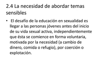 2.4 La necesidad de abordar temas
sensibles
• El desafío de la educación en sexualidad es
llegar a las personas jóvenes antes del inicio
de su vida sexual activa, independientemente
que ésta se comience en forma voluntaria,
motivada por la necesidad (a cambio de
dinero, comida o refugio), por coerción o
explotación.
 