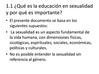 1.1 ¿Qué es la educación en sexualidad
y por qué es importante?
• El presente documento se basa en los
siguientes supuestos:
• La sexualidad es un aspecto fundamental de
la vida humana, con dimensiones físicas,
sicológicas, espirituales, sociales, económicas,
políticas y culturales.
• No es posible entender la sexualidad sin
referencia al género.
 