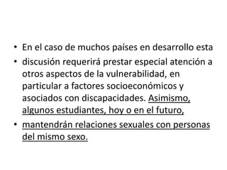 • En el caso de muchos países en desarrollo esta
• discusión requerirá prestar especial atención a
otros aspectos de la vulnerabilidad, en
particular a factores socioeconómicos y
asociados con discapacidades. Asimismo,
algunos estudiantes, hoy o en el futuro,
• mantendrán relaciones sexuales con personas
del mismo sexo.
 