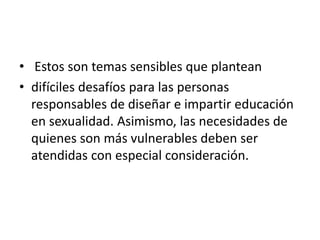 • Estos son temas sensibles que plantean
• difíciles desafíos para las personas
responsables de diseñar e impartir educación
en sexualidad. Asimismo, las necesidades de
quienes son más vulnerables deben ser
atendidas con especial consideración.
 