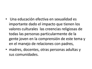 • Una educación efectiva en sexualidad es
importante dado el impacto que tienen los
valores culturales las creencias religiosas de
todas las personas particularmente de la
gente joven en la comprensión de este tema y
en el manejo de relaciones con padres,
• madres, docentes, otras personas adultas y
sus comunidades.
 