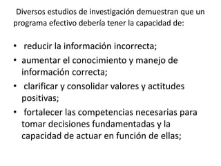 Diversos estudios de investigación demuestran que un
programa efectivo debería tener la capacidad de:
• reducir la información incorrecta;
• aumentar el conocimiento y manejo de
información correcta;
• clarificar y consolidar valores y actitudes
positivas;
• fortalecer las competencias necesarias para
tomar decisiones fundamentadas y la
capacidad de actuar en función de ellas;
 