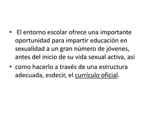 • El entorno escolar ofrece una importante
oportunidad para impartir educación en
sexualidad a un gran número de jóvenes,
antes del inicio de su vida sexual activa, así
• como hacerlo a través de una estructura
adecuada, esdecir, el currículo oficial.
 