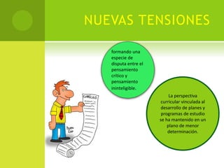 NUEVAS TENSIONES
formando una
especie de
disputa entre el
pensamiento
crítico y
pensamiento
ininteligible.
La perspectiva
curricular vinculada al
desarrollo de planes y
programas de estudio
se ha mantenido en un
plano de menor
determinación.
 