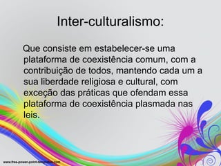 Inter-culturalismo:
Que consiste em estabelecer-se uma
plataforma de coexistência comum, com a
contribuição de todos, mantendo cada um a
sua liberdade religiosa e cultural, com
exceção das práticas que ofendam essa
plataforma de coexistência plasmada nas
leis.
 