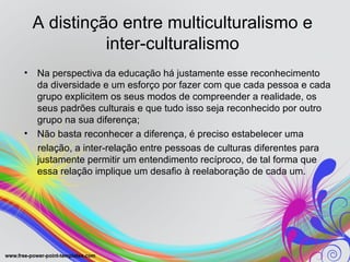 A distinção entre multiculturalismo e
              inter-culturalismo
•   Na perspectiva da educação há justamente esse reconhecimento
    da diversidade e um esforço por fazer com que cada pessoa e cada
    grupo explicitem os seus modos de compreender a realidade, os
    seus padrões culturais e que tudo isso seja reconhecido por outro
    grupo na sua diferença;
•   Não basta reconhecer a diferença, é preciso estabelecer uma
    relação, a inter-relação entre pessoas de culturas diferentes para
    justamente permitir um entendimento recíproco, de tal forma que
    essa relação implique um desafio à reelaboração de cada um.
 