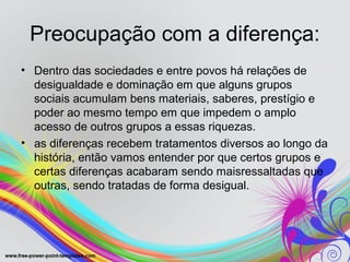 Preocupação com a diferença:
• Dentro das sociedades e entre povos há relações de
  desigualdade e dominação em que alguns grupos
  sociais acumulam bens materiais, saberes, prestígio e
  poder ao mesmo tempo em que impedem o amplo
  acesso de outros grupos a essas riquezas.
• as diferenças recebem tratamentos diversos ao longo da
  história, então vamos entender por que certos grupos e
  certas diferenças acabaram sendo maisressaltadas que
  outras, sendo tratadas de forma desigual.
 