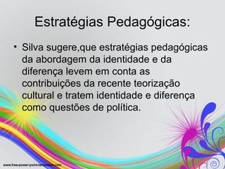 Estratégias Pedagógicas:
• Silva sugere,que estratégias pedagógicas
  da abordagem da identidade e da
  diferença levem em conta as
  contribuições da recente teorização
  cultural e tratem identidade e diferença
  como questões de política.
 