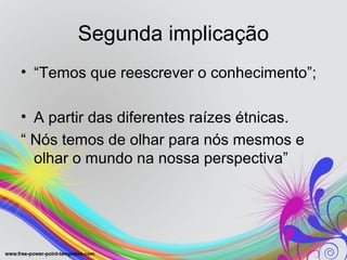 Segunda implicação
• “Temos que reescrever o conhecimento”;

• A partir das diferentes raízes étnicas.
“ Nós temos de olhar para nós mesmos e
  olhar o mundo na nossa perspectiva”
 