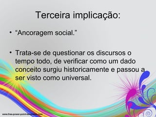 Terceira implicação:
• “Ancoragem social.”

• Trata-se de questionar os discursos o
  tempo todo, de verificar como um dado
  conceito surgiu historicamente e passou a
  ser visto como universal.
 