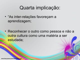 Quarta implicação:
• “As inter-relações favoreçam a
  aprendizagem;

• Reconhecer o outro como pessoa e não a
  outra cultura como uma matéria a ser
  estudada;
 