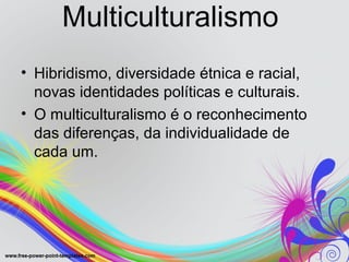Multiculturalismo
• Hibridismo, diversidade étnica e racial,
  novas identidades políticas e culturais.
• O multiculturalismo é o reconhecimento
  das diferenças, da individualidade de
  cada um.
 