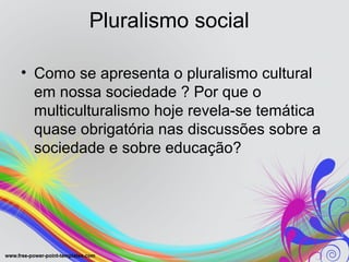 Pluralismo social

• Como se apresenta o pluralismo cultural
  em nossa sociedade ? Por que o
  multiculturalismo hoje revela-se temática
  quase obrigatória nas discussões sobre a
  sociedade e sobre educação?
 