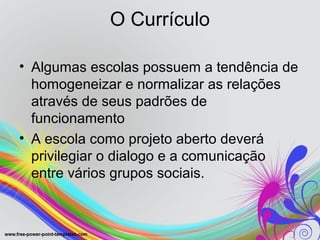 O Currículo

• Algumas escolas possuem a tendência de
  homogeneizar e normalizar as relações
  através de seus padrões de
  funcionamento
• A escola como projeto aberto deverá
  privilegiar o dialogo e a comunicação
  entre vários grupos sociais.
 