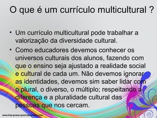 O que é um currículo multicultural ?

• Um currículo multicultural pode trabalhar a
  valorização da diversidade cultural.
• Como educadores devemos conhecer os
  universos culturais dos alunos, fazendo com
  que o ensino seja ajustado a realidade social
  e cultural de cada um. Não devemos ignorar
  as identidades, devemos sim saber lidar com
  o plural, o diverso, o múltiplo; respeitando a
  diferença e a pluralidade cultural das
  pessoas que nos cercam.
 
