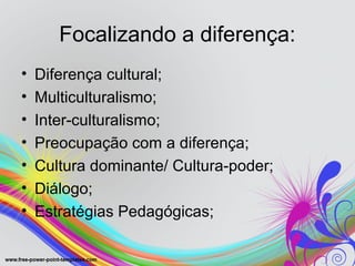 Focalizando a diferença:
•   Diferença cultural;
•   Multiculturalismo;
•   Inter-culturalismo;
•   Preocupação com a diferença;
•   Cultura dominante/ Cultura-poder;
•   Diálogo;
•   Estratégias Pedagógicas;
 