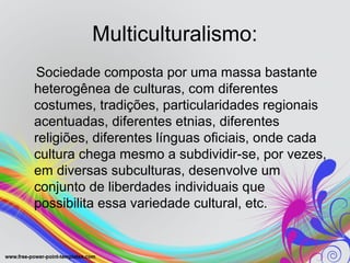 Multiculturalismo:
Sociedade composta por uma massa bastante
heterogênea de culturas, com diferentes
costumes, tradições, particularidades regionais
acentuadas, diferentes etnias, diferentes
religiões, diferentes línguas oficiais, onde cada
cultura chega mesmo a subdividir-se, por vezes,
em diversas subculturas, desenvolve um
conjunto de liberdades individuais que
possibilita essa variedade cultural, etc.
 