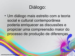 Diálogo:
• Um diálogo mais estreito com a teoria
  social e cultural contemporânea
  poderia enriquecer as discussões e
  propiciar uma compreensão maior do
  processo de produção de diferenças.
 