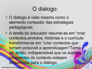 O dialogo:
• O diálogo é visto mesmo como o
  elemento norteador das estratégias
  pedagógicas;
• A tarefa do educador resume-se em “criar
  contextos,enredos, histórias e o currículo
  transforma-se em “criar contextos que
  tornem possível a aprendizagem”Torna-
  se, então, indispensável que os sujeitos
  integrantes do contexto estejam
  disponíveis para o diálogo.
 