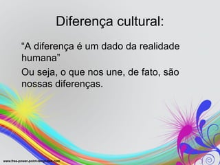 Diferença cultural:
“A diferença é um dado da realidade
humana”
Ou seja, o que nos une, de fato, são
nossas diferenças.
 